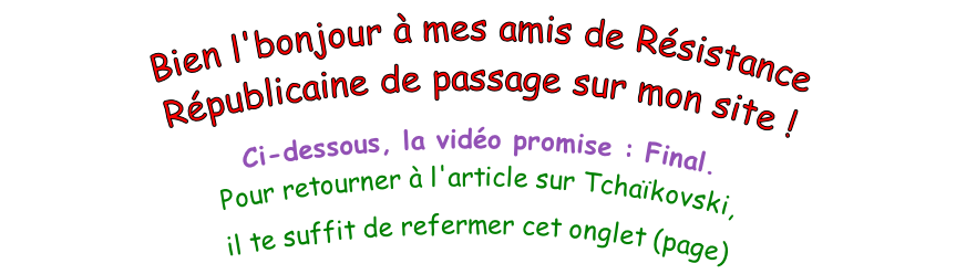 Bien l'bonjour à mes amis de Résistance Républicaine de passage sur mon site !  Ci-dessous, la vidéo promise : Final. Pour retourner à l'article sur Tchaïkovski,  il te suffit de refermer cet onglet (page)