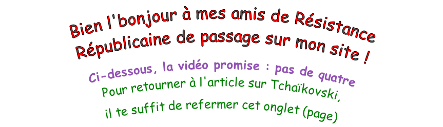 Bien l'bonjour à mes amis de Résistance Républicaine de passage sur mon site !  Ci-dessous, la vidéo promise : pas de quatre Pour retourner à l'article sur Tchaïkovski,  il te suffit de refermer cet onglet (page)