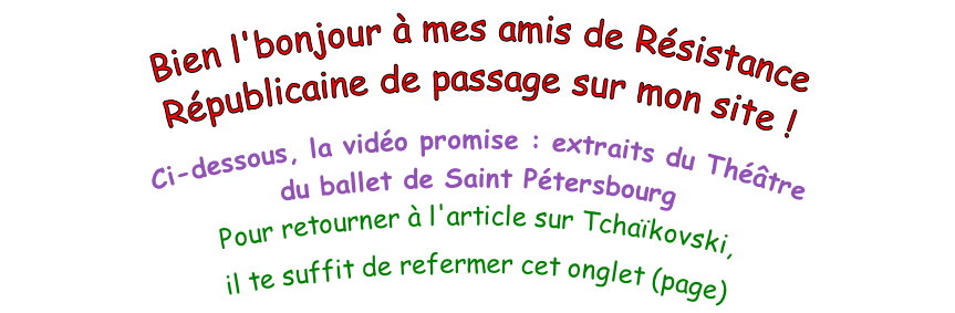Bien l'bonjour à mes amis de Résistance Républicaine de passage sur mon site !  Ci-dessous, la vidéo promise : extraits du Théâtre  du ballet de Saint Pétersbourg Pour retourner à l'article sur Tchaïkovski,  il te suffit de refermer cet onglet (page)