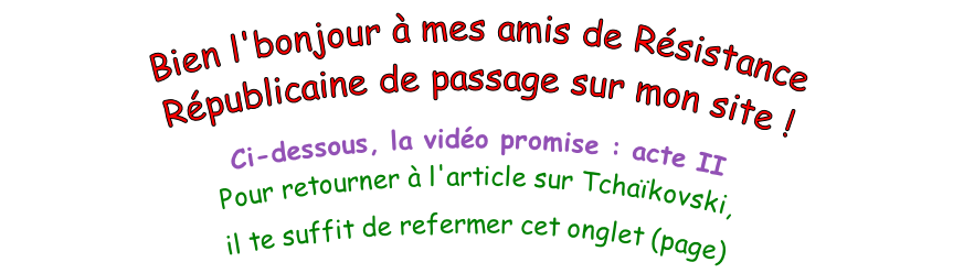 Bien l'bonjour à mes amis de Résistance Républicaine de passage sur mon site !  Ci-dessous, la vidéo promise : acte II Pour retourner à l'article sur Tchaïkovski,  il te suffit de refermer cet onglet (page)
