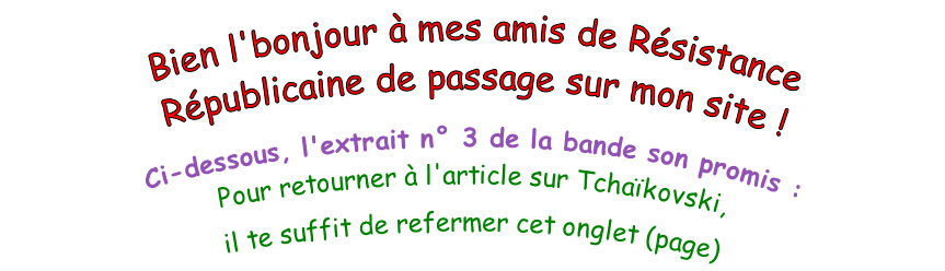 Bien l'bonjour à mes amis de Résistance Républicaine de passage sur mon site !  Ci-dessous, l'extrait n° 3 de la bande son promis :  Pour retourner à l'article sur Tchaïkovski,  il te suffit de refermer cet onglet (page)