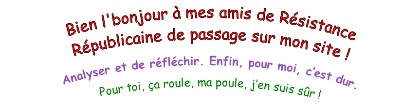 Bien l'bonjour à mes amis de Résistance Républicaine de passage sur mon site !  Analyser et de réfléchir. Enfin, pour moi, c’est dur. Pour toi, ça roule, ma poule, j’en suis sûr !