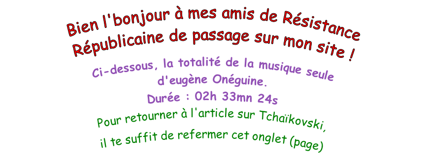 Bien l'bonjour à mes amis de Résistance Républicaine de passage sur mon site !  Ci-dessous, la totalité de la musique seule   d'eugène Onéguine. Durée : 02h 33mn 24s Pour retourner à l'article sur Tchaïkovski,  il te suffit de refermer cet onglet (page)